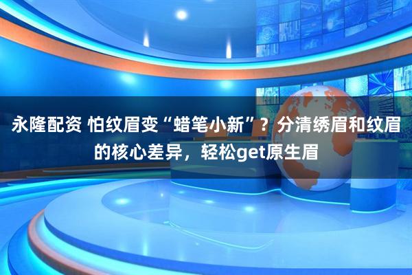 永隆配资 怕纹眉变“蜡笔小新”？分清绣眉和纹眉的核心差异，轻松get原生眉