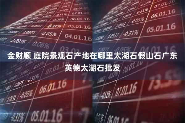 金财顺 庭院景观石产地在哪里太湖石假山石广东英德太湖石批发