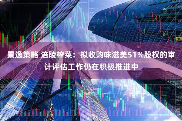 景逸策略 涪陵榨菜：拟收购味滋美51%股权的审计评估工作仍在积极推进中