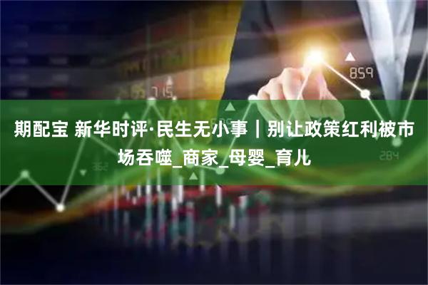 期配宝 新华时评·民生无小事｜别让政策红利被市场吞噬_商家_母婴_育儿
