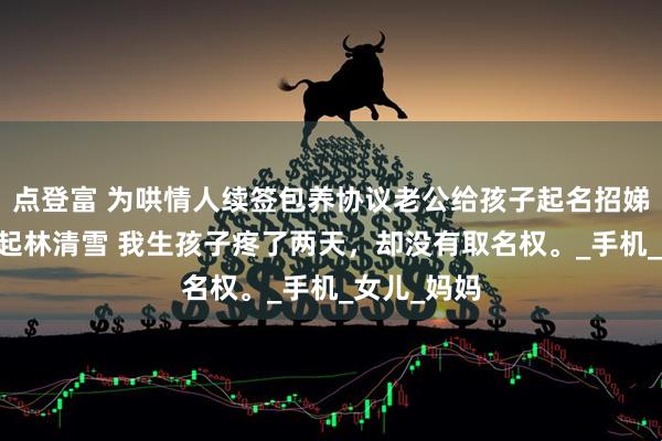 点登富 为哄情人续签包养协议老公给孩子起名招娣 陈意满江起林清雪 我生孩子疼了两天，却没有取名权。_手机_女儿_妈妈