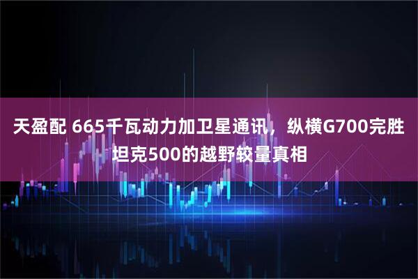 天盈配 665千瓦动力加卫星通讯，纵横G700完胜坦克500的越野较量真相