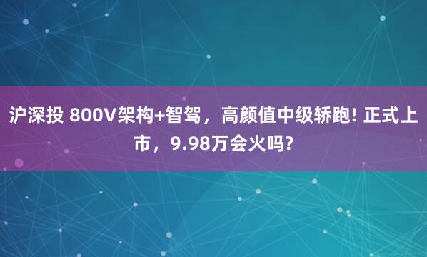 沪深投 800V架构+智驾，高颜值中级轿跑! 正式上市，9.98万会火吗?