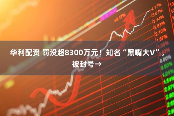 华利配资 罚没超8300万元！知名“黑嘴大V”，被封号→