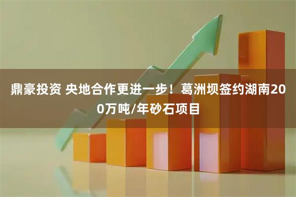 鼎豪投资 央地合作更进一步！葛洲坝签约湖南200万吨/年砂石项目
