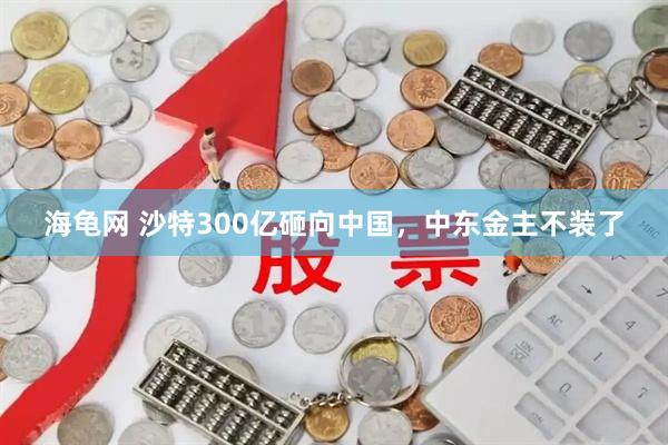 海龟网 沙特300亿砸向中国，中东金主不装了