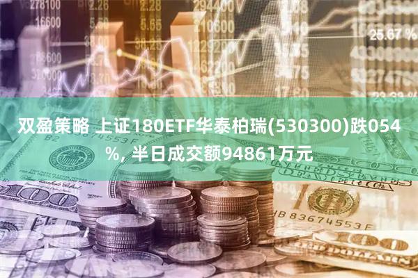 双盈策略 上证180ETF华泰柏瑞(530300)跌054%, 半日成交额94861万元