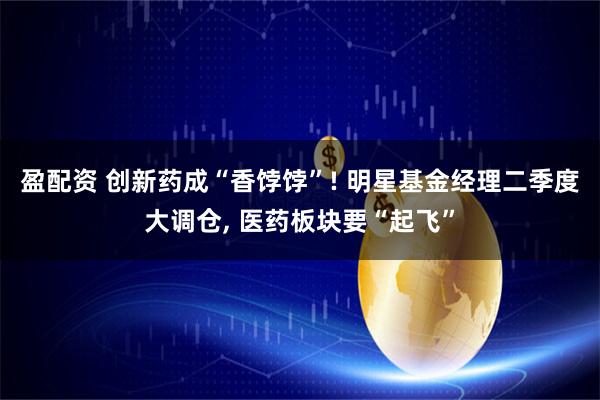 盈配资 创新药成“香饽饽”! 明星基金经理二季度大调仓, 医药板块要“起飞”